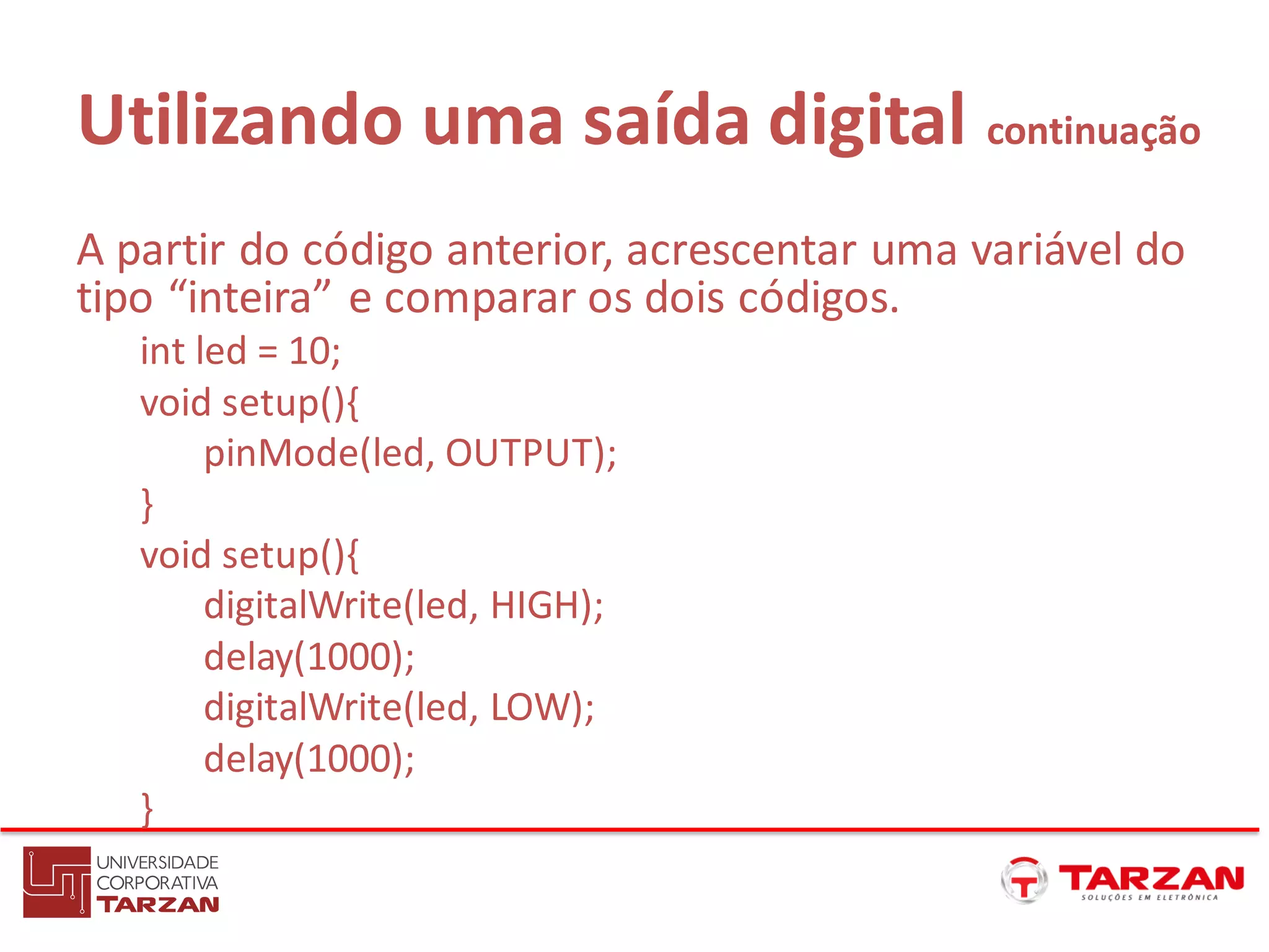 Utilizando uma saída digital continuação
A partir do código anterior, acrescentar uma variável do
tipo “inteira” e comparar os dois códigos.
int led = 10;
void setup(){
pinMode(led, OUTPUT);
}
void setup(){
digitalWrite(led, HIGH);
delay(1000);
digitalWrite(led, LOW);
delay(1000);
}
 