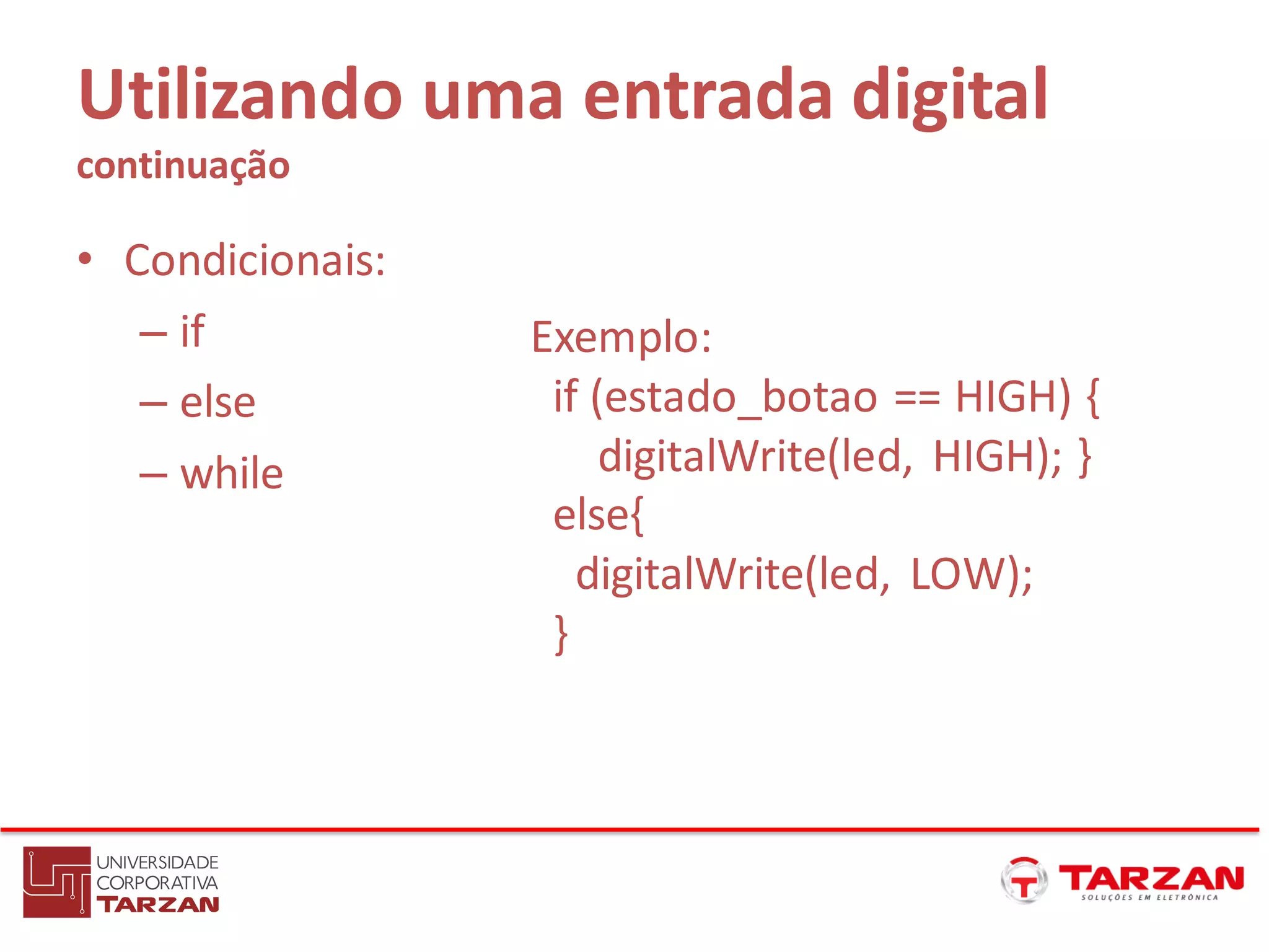 Utilizando uma entrada digital
continuação
• Condicionais:
– if
– else
– while
Exemplo:
if (estado_botao == HIGH) {
digitalWrite(led, HIGH); }
else{
digitalWrite(led, LOW);
}
 