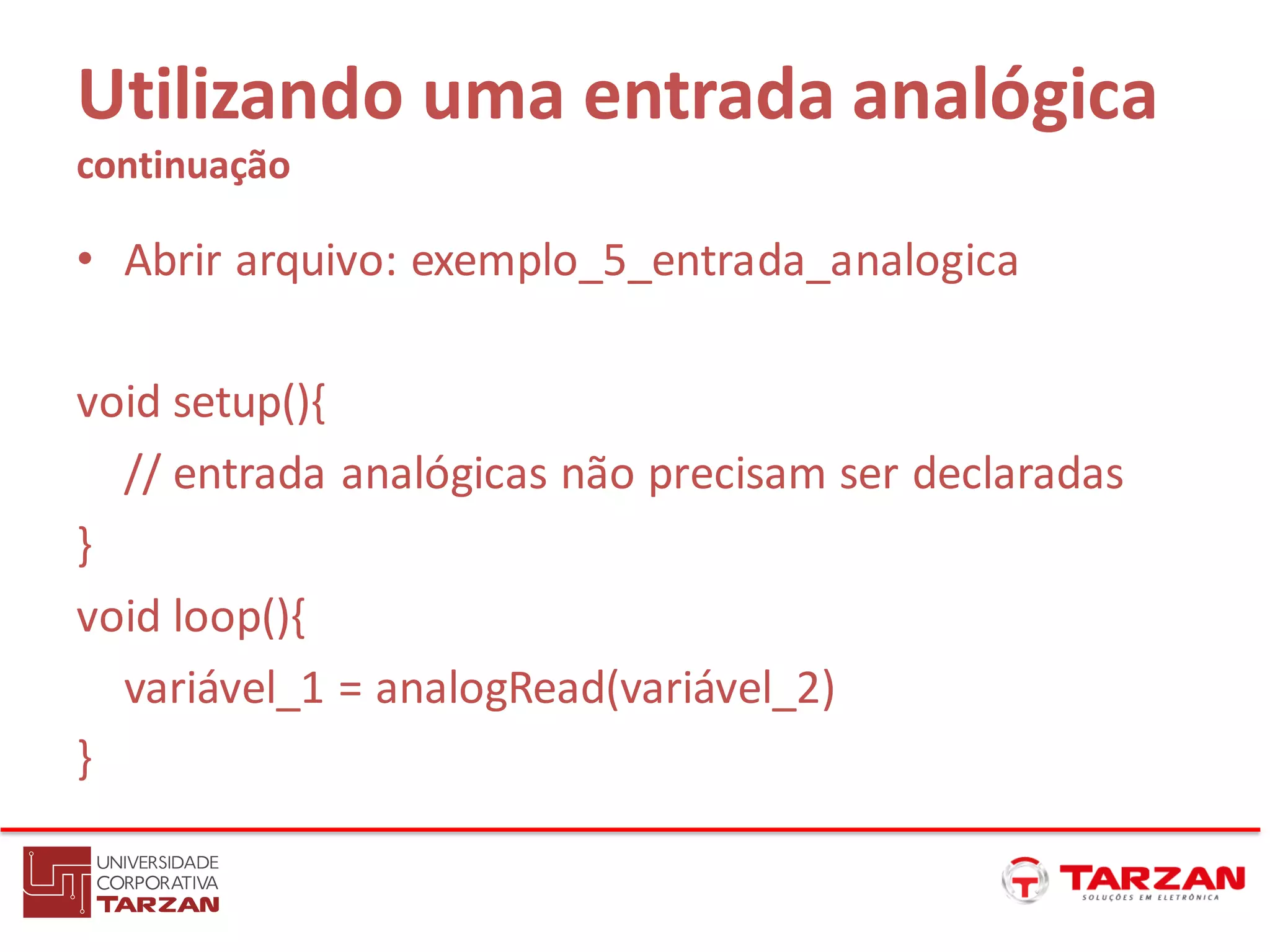Utilizando uma entrada analógica
continuação
• Abrir arquivo: exemplo_5_entrada_analogica
void setup(){
// entrada analógicas não precisam ser declaradas
}
void loop(){
variável_1 = analogRead(variável_2)
}
 