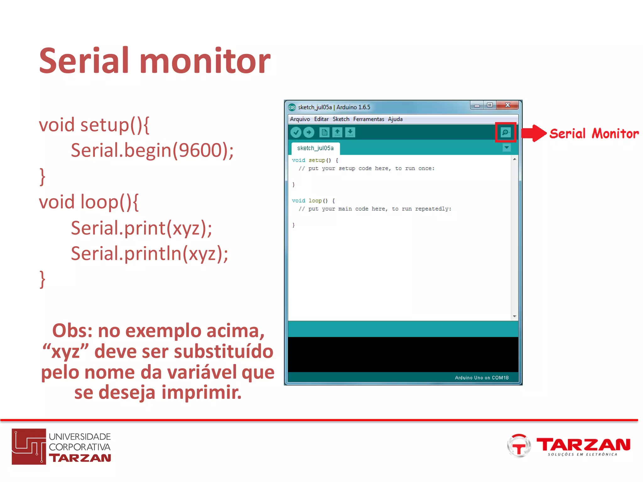 Serial monitor
void setup(){
Serial.begin(9600);
}
void loop(){
Serial.print(xyz);
Serial.println(xyz);
}
Obs: no exemplo acima,
“xyz” deve ser substituído
pelo nome da variável que
se deseja imprimir.
 