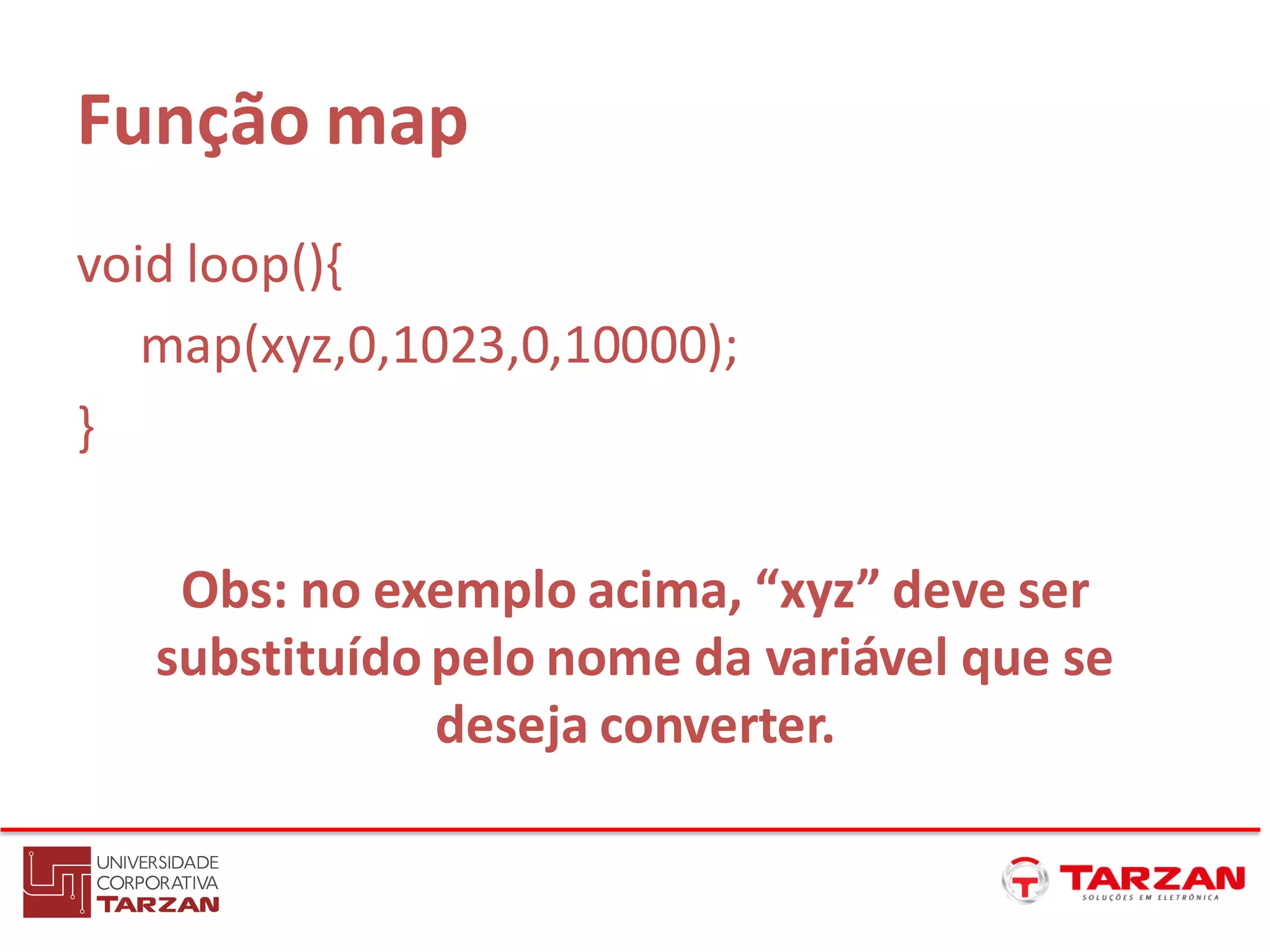 Função map
void loop(){
map(xyz,0,1023,0,10000);
}
Obs: no exemplo acima, “xyz” deve ser
substituído pelo nome da variável que se
deseja converter.
 