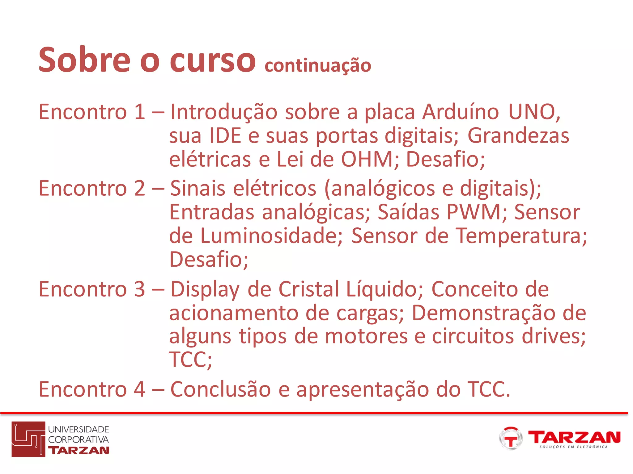 Sobre o curso continuação
Encontro 1 – Introdução sobre a placa Arduíno UNO,
sua IDE e suas portas digitais; Grandezas
elétricas e Lei de OHM; Desafio;
Encontro 2 – Sinais elétricos (analógicos e digitais);
Entradas analógicas; Saídas PWM; Sensor
de Luminosidade; Sensor de Temperatura;
Desafio;
Encontro 3 – Display de Cristal Líquido; Conceito de
acionamento de cargas; Demonstração de
alguns tipos de motores e circuitos drives;
TCC;
Encontro 4 – Conclusão e apresentação do TCC.
 
