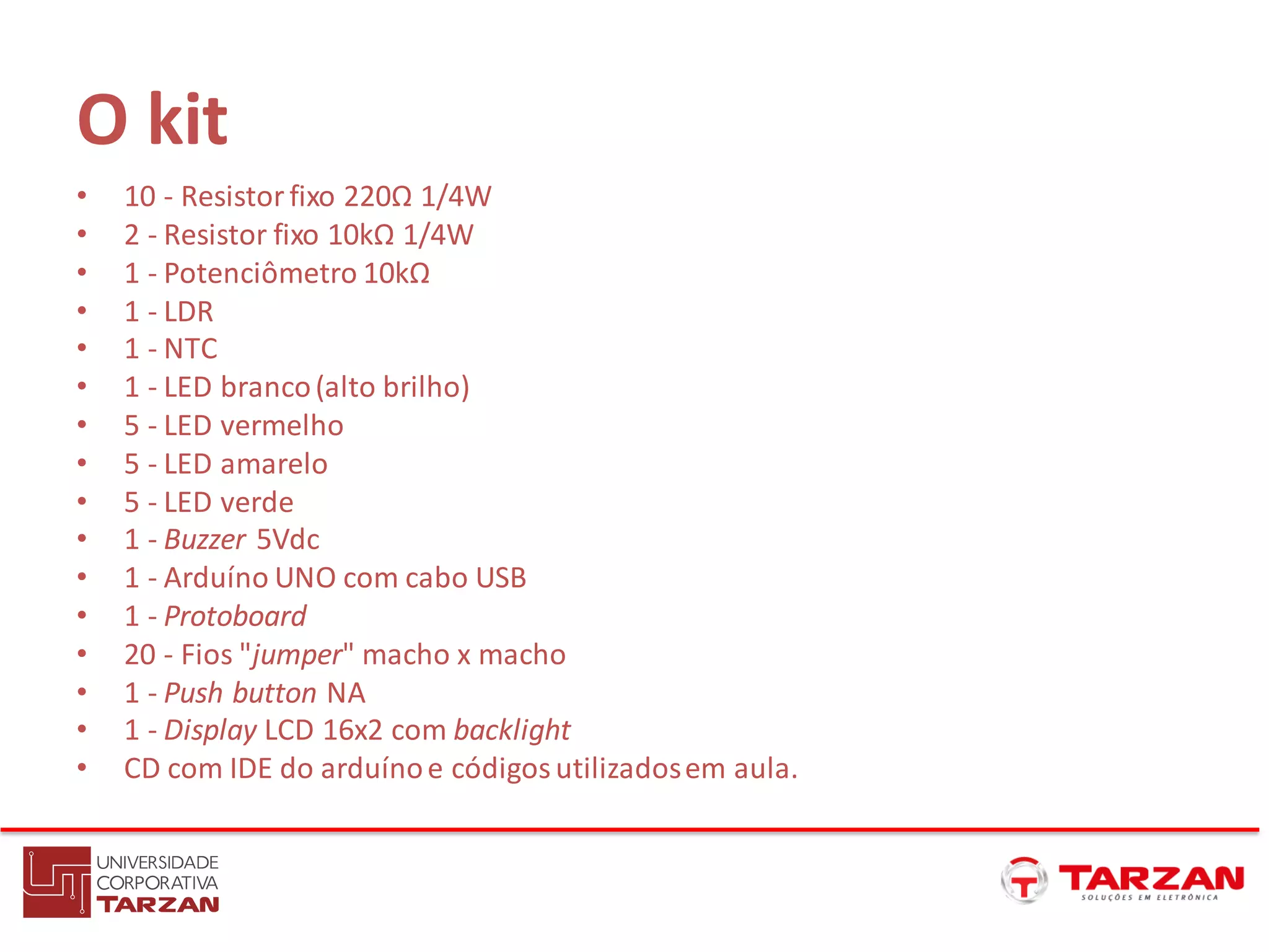 O kit
• 10 - Resistorfixo 220Ω 1/4W
• 2 - Resistor fixo 10kΩ 1/4W
• 1 - Potenciômetro 10kΩ
• 1 - LDR
• 1 - NTC
• 1 - LED branco(alto brilho)
• 5 - LED vermelho
• 5 - LED amarelo
• 5 - LED verde
• 1 - Buzzer 5Vdc
• 1 - Arduíno UNO com cabo USB
• 1 - Protoboard
• 20 - Fios "jumper" macho x macho
• 1 - Push button NA
• 1 - Display LCD 16x2 com backlight
• CD com IDE do arduínoe códigosutilizadosem aula.
 