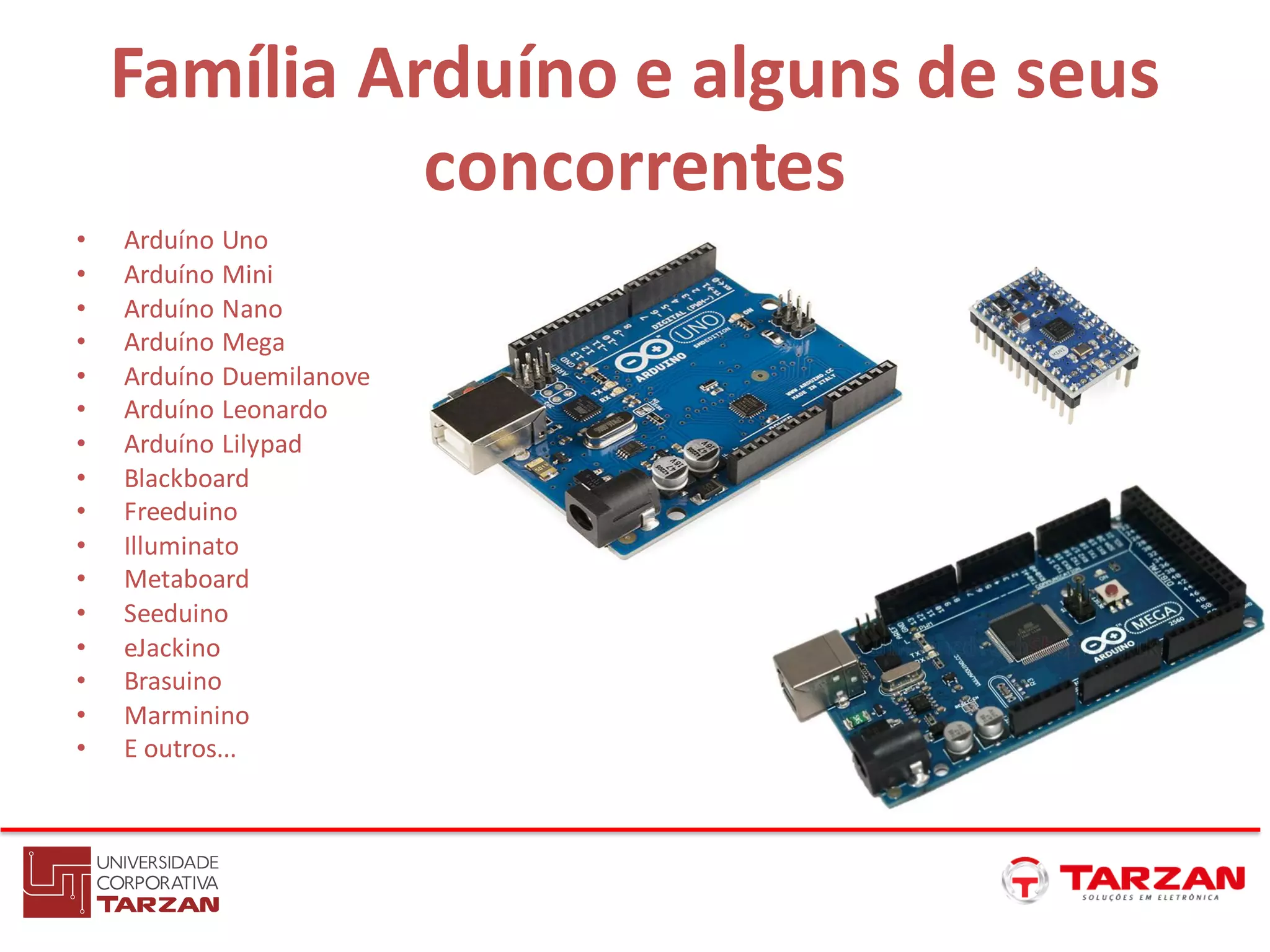 Família Arduíno e alguns de seus
concorrentes
• Arduíno Uno
• Arduíno Mini
• Arduíno Nano
• Arduíno Mega
• Arduíno Duemilanove
• Arduíno Leonardo
• Arduíno Lilypad
• Blackboard
• Freeduino
• Illuminato
• Metaboard
• Seeduino
• eJackino
• Brasuino
• Marminino
• E outros...
 