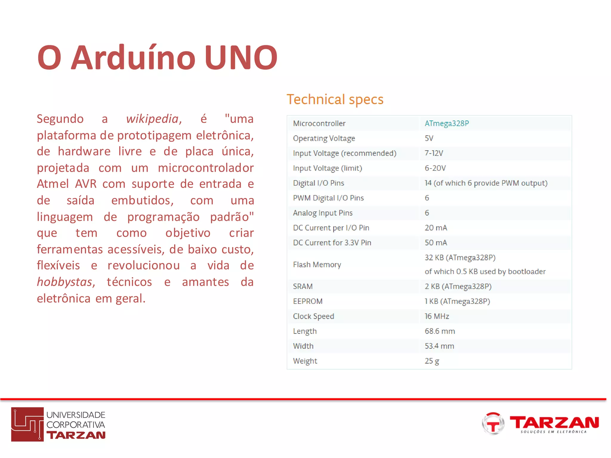 O Arduíno UNO
Segundo a wikipedia, é "uma
plataforma de prototipagem eletrônica,
de hardware livre e de placa única,
projetada com um microcontrolador
Atmel AVR com suporte de entrada e
de saída embutidos, com uma
linguagem de programação padrão"
que tem como objetivo criar
ferramentas acessíveis, de baixo custo,
flexíveis e revolucionou a vida de
hobbystas, técnicos e amantes da
eletrônica em geral.
 