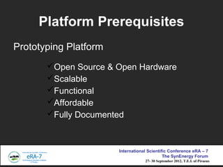 Platform Prerequisites
Prototyping Platform
       ?Open Source & Open Hardware
       ?Scalable
       ?Functional
       ?Affordable
       ?Fully Documented



                       International Scientific Conference eRA C 7
                                             The SynEnergy Forum
                                   27- 30 September 2012, T.E.I. of Piraeus
 