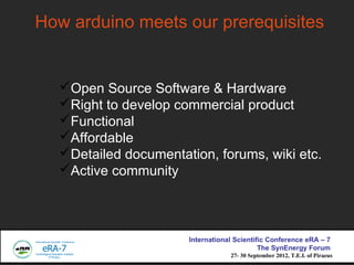 How arduino meets our prerequisites


  ?Open Source Software & Hardware
  ?Right to develop commercial product
  ?Functional
  ?Affordable
  ?Detailed documentation, forums, wiki etc.
  ?Active community



                      International Scientific Conference eRA C 7
                                            The SynEnergy Forum
                                  27- 30 September 2012, T.E.I. of Piraeus
 