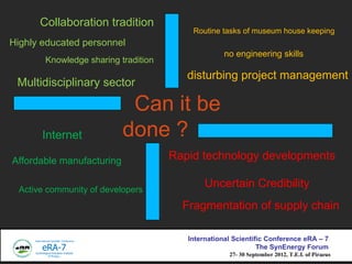 Collaboration tradition
                                          Routine tasks of museum house keeping
Highly educated personnel
                                                    no engineering skills
        Knowledge sharing tradition
                                         disturbing project management
 Multidisciplinary sector

                            Can it be
       Internet            done ?
Affordable manufacturing              Rapid technology developments

  Active community of developers
                                              Uncertain Credibility
                                        Fragmentation of supply chain

                                         International Scientific Conference eRA C 7
                                                               The SynEnergy Forum
                                                     27- 30 September 2012, T.E.I. of Piraeus
 