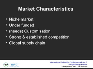 Market Characteristics
?   Niche market
?   Under funded
?   (needs) Customisation
?   Strong & established competition
?   Global supply chain



                         International Scientific Conference eRA C 7
                                               The SynEnergy Forum
                                     27- 30 September 2012, T.E.I. of Piraeus
 