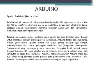 ARDUINO
Apa itu Arduino? (Perkenalan)
Arduino adalah pengendali mikro single-board yang bersifat open-source, diturunkan
dari Wiring platform, dirancang untuk memudahkan penggunaan elektronik dalam
berbagai bidang. Hardwarenya memiliki prosesor Atmel AVR dan softwarenya
memiliki bahasa pemrograman sendiri.
Arduino merupakan suatu platform open source (sumber terbuka) yang dipakai
untuk membuat sebuah proyek-proyek elektronika. Arduino terdiri dari dua tahap
mutlak yaitu suatu papan sirkuit fisik (tidak jarang disebut juga dengan
mikrokontroler) serta suatu perangkat lunak alias IDE (Integrated Development
Environment) yang berlangsung pada komputer. Perangkat lunak ini tak jarang
disebut Arduino IDE yang dipakai untuk menulis serta meng-upload kode dari
komputer ke papan fisik (hardware) Arduino. Ketika menuturkan Arduino maka ada
dua faktor yang terlintas dalam pikiran para pemakainya, yaitu hardware serta
aplikasi. Dua tahap ini seakan satu kesatuan utuh yang tak dapat di pisahkan.
 