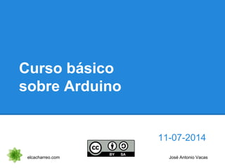 Curso básico
sobre Arduino
11-07-2014
elcacharreo.com José Antonio Vacas
 