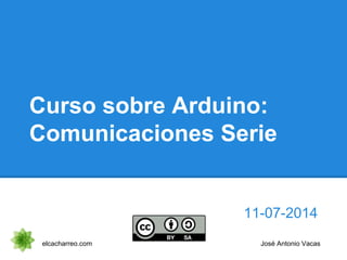 Curso sobre Arduino:
Comunicaciones Serie
11-07-2014
elcacharreo.com José Antonio Vacas
 