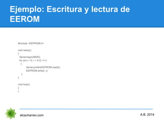Ejemplo: Escritura y lectura de
EEROM
elcacharreo.com
#include <EEPROM.h>
void setup()
{
Serial.begin(9600);
for (int i = 0; i < 512; i++)
{
Serial.println(EEPROM.read(i);
EEPROM.write(i, i);
}
}
void loop()
{
}
A.B. 2014
 