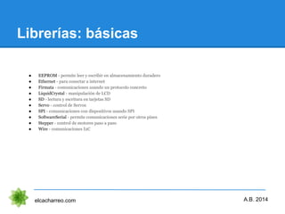 Librerías: básicas
elcacharreo.com
● EEPROM - permite leer y escribir en almacenamiento duradero
● Ethernet - para conectar a internet
● Firmata - comunicaciones usando un protocolo concreto
● LiquidCrystal - manipulación de LCD
● SD - lectura y escritura en tarjetas SD
● Servo - control de Servos
● SPI - comunicaciones con dispositivos usando SPI
● SoftwareSerial - permite comunicaciones serie por otros pines
● Stepper - control de motores paso a paso
● Wire - comunicaciones I2C
A.B. 2014
 
