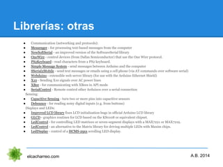 Librerías: otras
elcacharreo.com
● Communication (networking and protocols):
● Messenger - for processing text-based messages from the computer
● NewSoftSerial - an improved version of the SoftwareSerial library
● OneWire - control devices (from Dallas Semiconductor) that use the One Wire protocol.
● PS2Keyboard - read characters from a PS2 keyboard.
● Simple Message System - send messages between Arduino and the computer
● SSerial2Mobile - send text messages or emails using a cell phone (via AT commands over software serial)
● Webduino - extensible web server library (for use with the Arduino Ethernet Shield)
● X10 - Sending X10 signals over AC power lines
● XBee - for communicating with XBees in API mode
● SerialControl - Remote control other Arduinos over a serial connection
Sensing:
● Capacitive Sensing - turn two or more pins into capacitive sensors
● Debounce - for reading noisy digital inputs (e.g. from buttons)
Displays and LEDs:
● Improved LCD library fixes LCD initialization bugs in official Arduino LCD library
● GLCD - graphics routines for LCD based on the KS0108 or equivalent chipset.
● LedControl - for controlling LED matrices or seven-segment displays with a MAX7221 or MAX7219.
● LedControl - an alternative to the Matrix library for driving multiple LEDs with Maxim chips.
● LedDisplay - control of a HCMS-29xx scrolling LED display.
A.B. 2014
 
