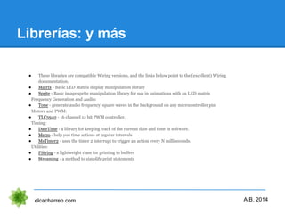 Librerías: y más
elcacharreo.com
● These libraries are compatible Wiring versions, and the links below point to the (excellent) Wiring
documentation.
● Matrix - Basic LED Matrix display manipulation library
● Sprite - Basic image sprite manipulation library for use in animations with an LED matrix
Frequency Generation and Audio:
● Tone - generate audio frequency square waves in the background on any microcontroller pin
Motors and PWM:
● TLC5940 - 16 channel 12 bit PWM controller.
Timing:
● DateTime - a library for keeping track of the current date and time in software.
● Metro - help you time actions at regular intervals
● MsTimer2 - uses the timer 2 interrupt to trigger an action every N milliseconds.
Utilities:
● PString - a lightweight class for printing to buffers
● Streaming - a method to simplify print statements
A.B. 2014
 
