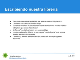 Escribiendo nuestra librería
elcacharreo.com
● Para crear nuestra librería tenemos que generar nuestro código en C++
● Crearemos una clase con nuestro código
● Usaremos un fichero "nuestralibreria.h" donde declararemos nuestro interface
(obligatorio que exista el constructor)
● Un fichero "nuestralibreria.cpp" con nuestro código
● Incluiremos todos los ficheros en una carpeta "nuestralibreria" en la carpeta
libraries del directorio de usuario
● Cerramos y abrimos el entorno arduino para que la recompile y ya está
disponible.
Tutorial para escribir una librería
A.B. 2014
 