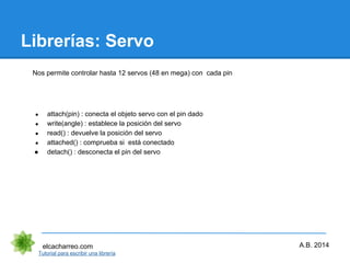 Librerías: Servo
elcacharreo.com
● attach(pin) : conecta el objeto servo con el pin dado
● write(angle) : establece la posición del servo
● read() : devuelve la posición del servo
● attached() : comprueba si está conectado
● detach() : desconecta el pin del servo
Tutorial para escribir una librería
A.B. 2014
Nos permite controlar hasta 12 servos (48 en mega) con cada pin
 