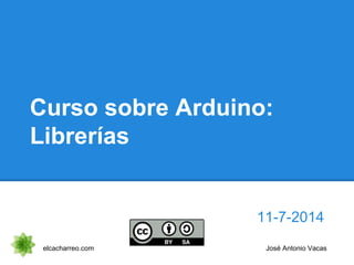 Curso sobre Arduino:
Librerías
11-7-2014
elcacharreo.com José Antonio Vacas
 