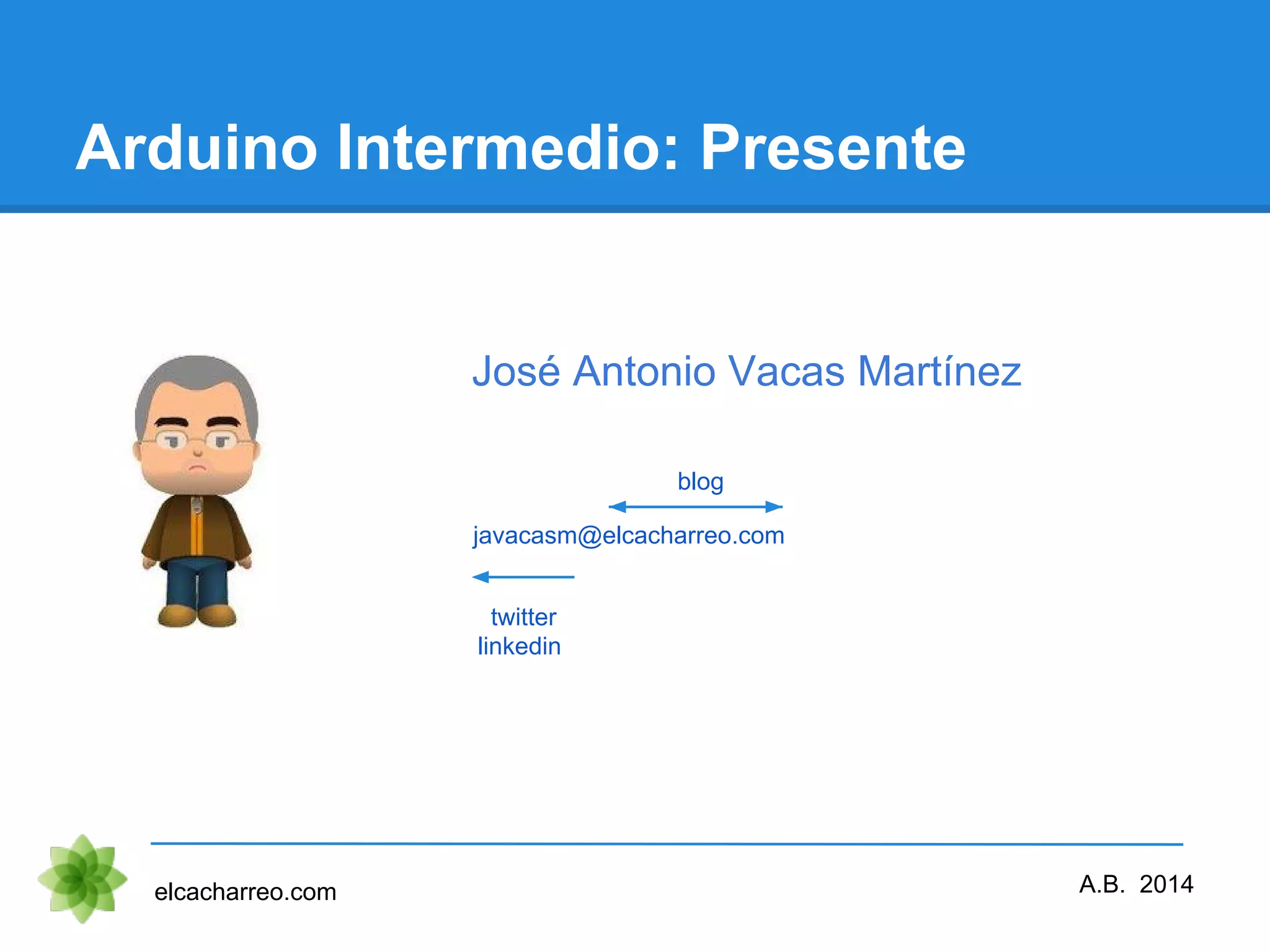 Arduino Intermedio: Presente elcacharreo.com A.B. 2014 javacasm@elcacharreo.com twitter linkedin blog José Antonio Vacas Martínez 