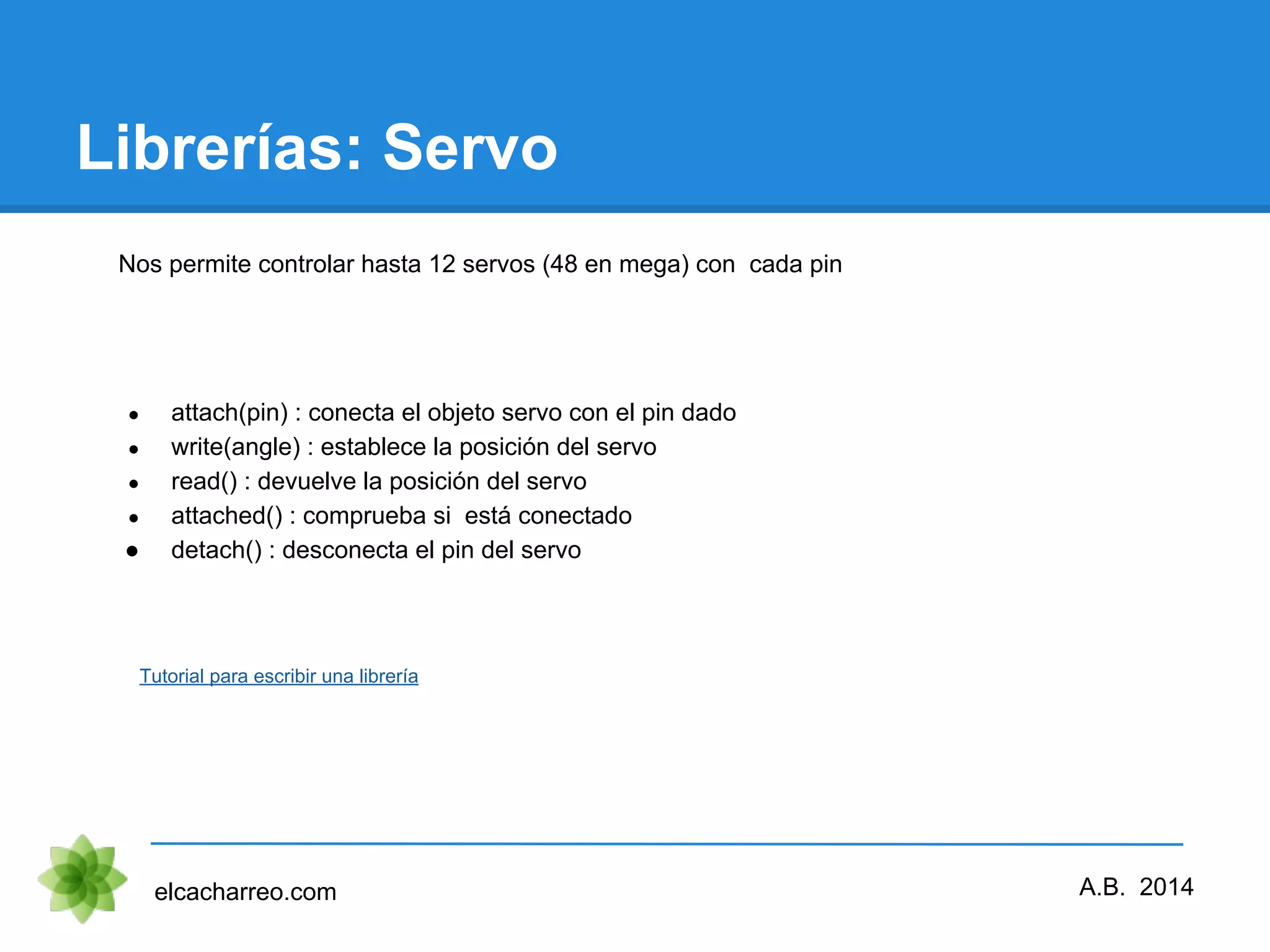 Librerías: Servo elcacharreo.com ● attach(pin) : conecta el objeto servo con el pin dado ● write(angle) : establece la posición del servo ● read() : devuelve la posición del servo ● attached() : comprueba si está conectado ● detach() : desconecta el pin del servo Tutorial para escribir una librería A.B. 2014 Nos permite controlar hasta 12 servos (48 en mega) con cada pin 