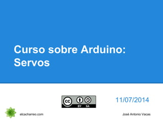 Curso sobre Arduino:
Servos
11/07/2014
elcacharreo.com José Antonio Vacas
 