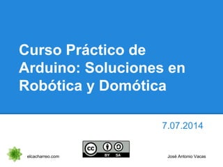 Curso Práctico de
Arduino: Soluciones en
Robótica y Domótica
7.07.2014
elcacharreo.com José Antonio Vacas
 
