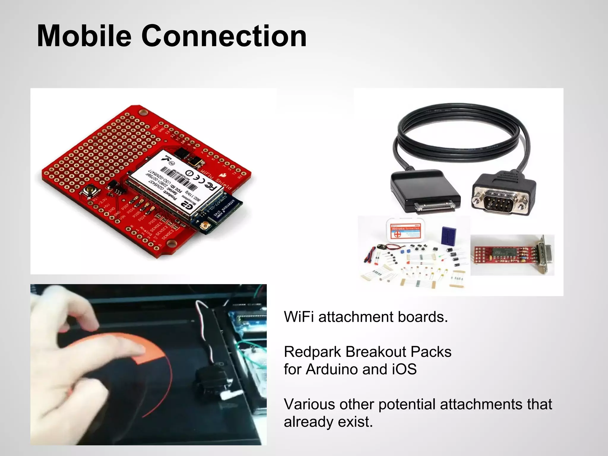 Mobile Connection




               WiFi attachment boards.

               Redpark Breakout Packs
               for Arduino and iOS

               Various other potential attachments that
               already exist.
 