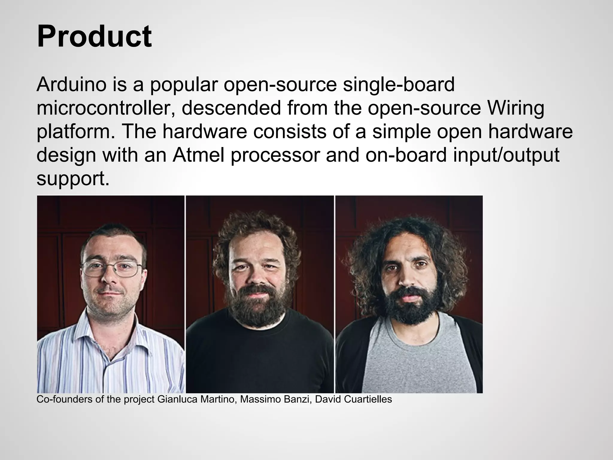 Product
Arduino is a popular open-source single-board
microcontroller, descended from the open-source Wiring
platform. The hardware consists of a simple open hardware
design with an Atmel processor and on-board input/output
support.




Co-founders of the project Gianluca Martino, Massimo Banzi, David Cuartielles
 
