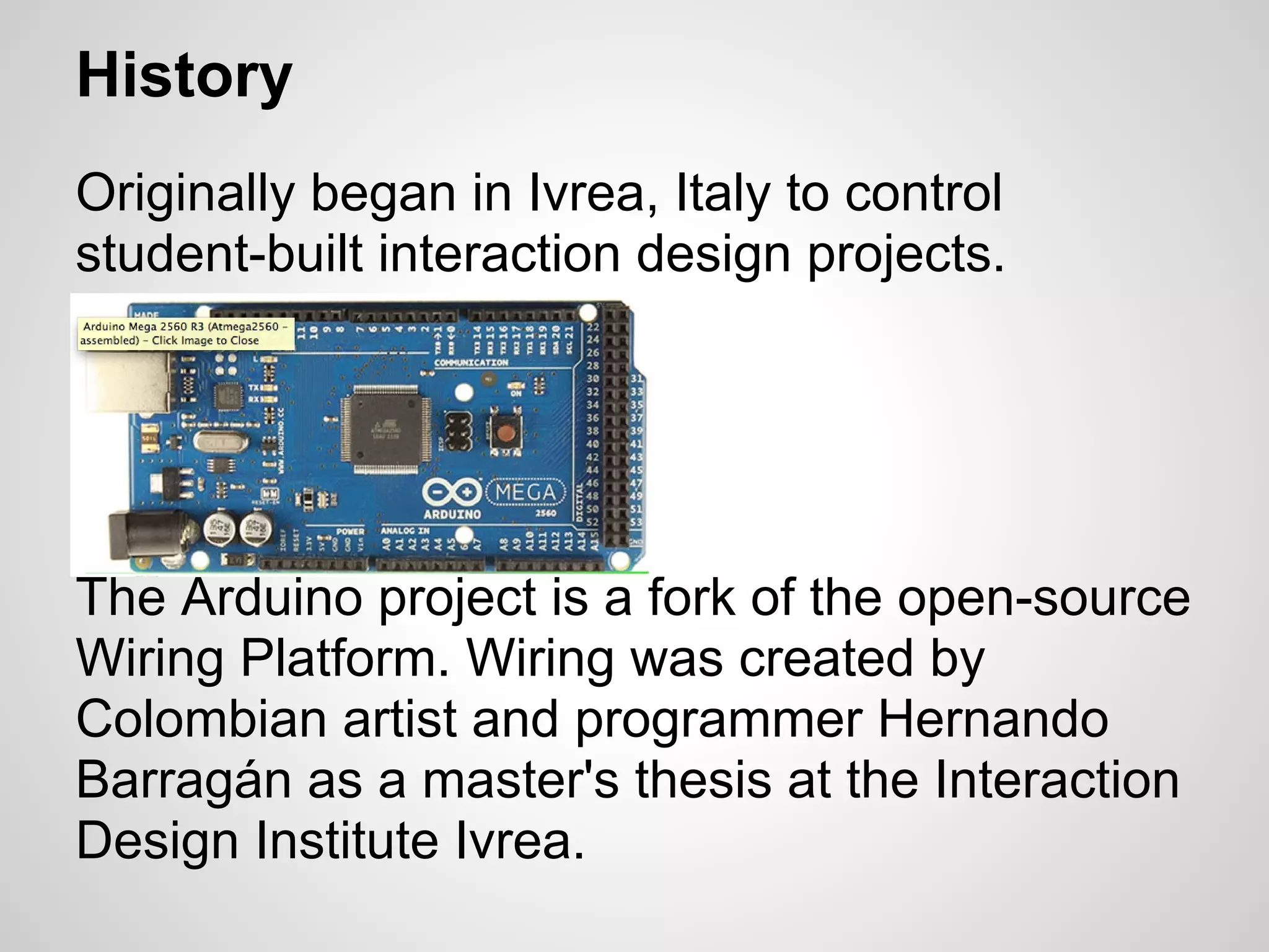 History
Originally began in Ivrea, Italy to control
student-built interaction design projects.




The Arduino project is a fork of the open-source
Wiring Platform. Wiring was created by
Colombian artist and programmer Hernando
Barragán as a master's thesis at the Interaction
Design Institute Ivrea.
 