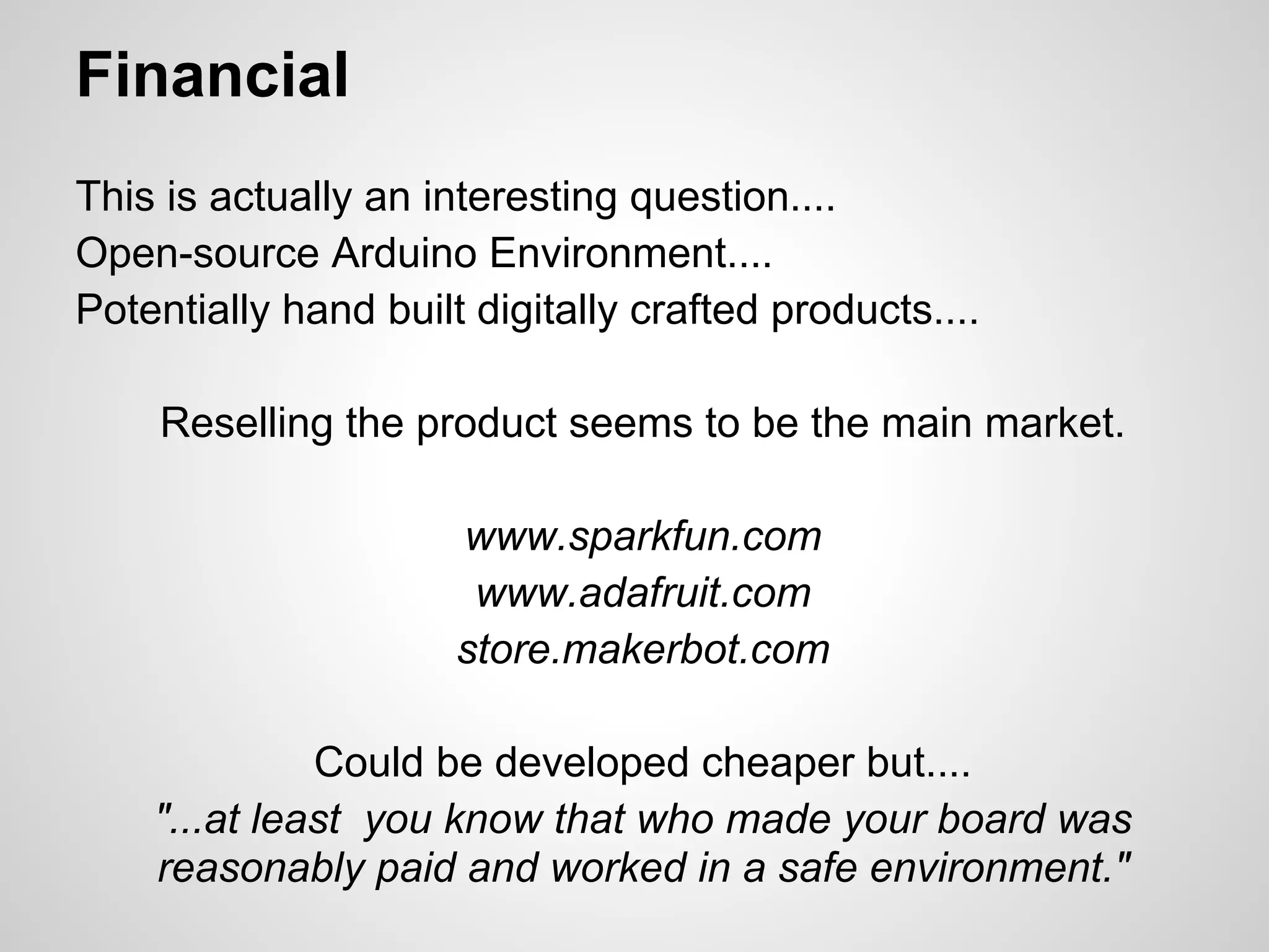 Financial
This is actually an interesting question....
Open-source Arduino Environment....
Potentially hand built digitally crafted products....

    Reselling the product seems to be the main market.

                      www.sparkfun.com
                       www.adafruit.com
                      store.makerbot.com

              Could be developed cheaper but....
    "...at least you know that who made your board was
    reasonably paid and worked in a safe environment."
 