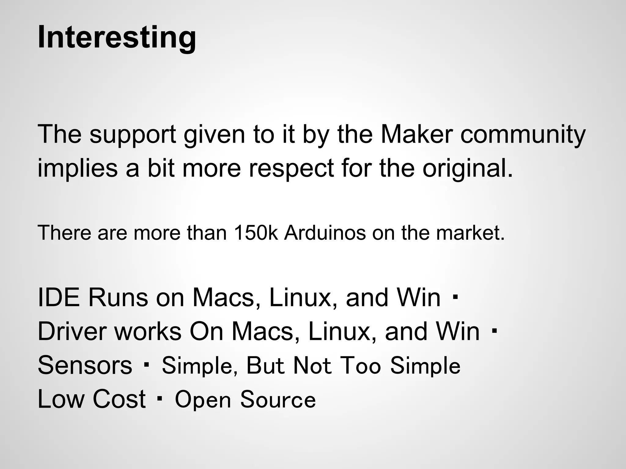 Interesting


The support given to it by the Maker community
implies a bit more respect for the original.

There are more than 150k Arduinos on the market.


IDE Runs on Macs, Linux, and Win ・
Driver works On Macs, Linux, and Win ・
Sensors ・ Simple, But Not Too Simple
Low Cost ・ Open Source
 