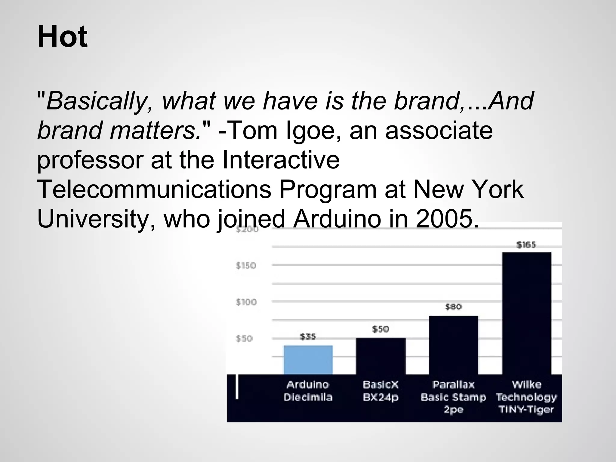 Hot

"Basically, what we have is the brand,...And
brand matters." -Tom Igoe, an associate
professor at the Interactive
Telecommunications Program at New York
University, who joined Arduino in 2005.
 