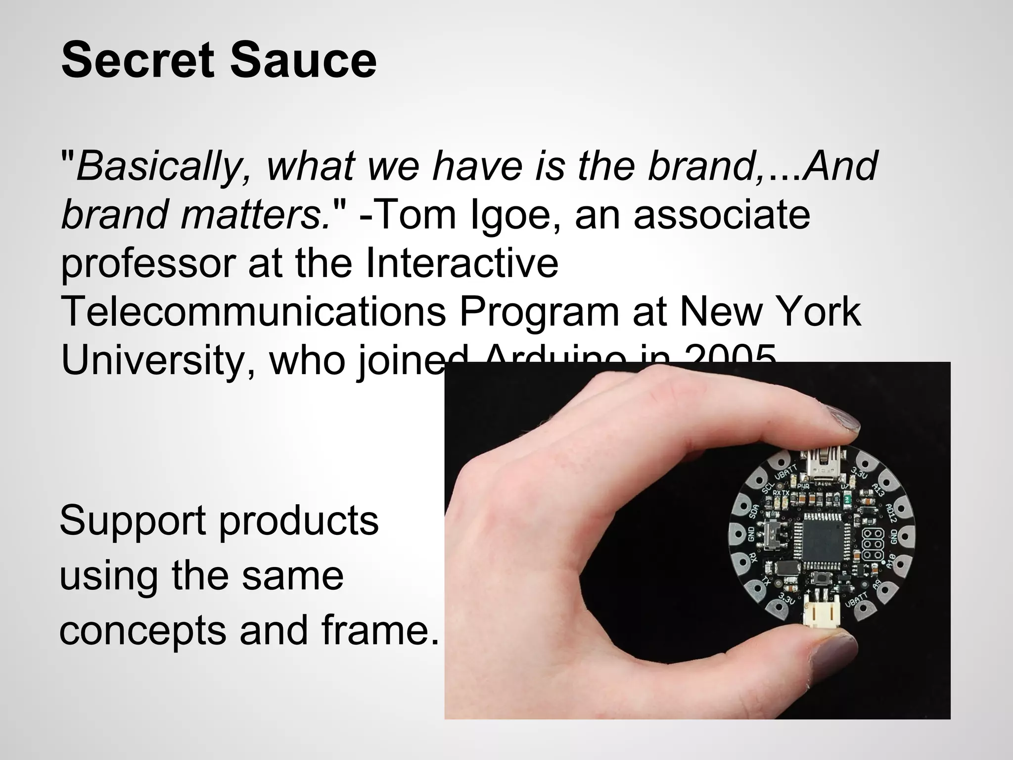 Secret Sauce

"Basically, what we have is the brand,...And
brand matters." -Tom Igoe, an associate
professor at the Interactive
Telecommunications Program at New York
University, who joined Arduino in 2005.


Support products
using the same
concepts and frame.
 