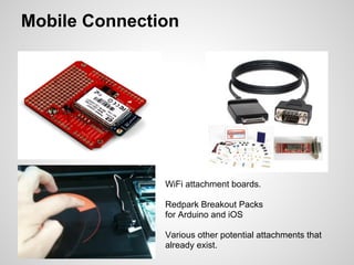 Mobile Connection




               WiFi attachment boards.

               Redpark Breakout Packs
               for Arduino and iOS

               Various other potential attachments that
               already exist.
 