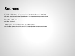 Sources
Build It. Share It. Profit. Can Open Source Hardware Work?, Clive Thompson, 10,20,2008
http://www.wired.com/techbiz/startups/magazine/16-11/ff_openmanufacturing?currentPage=all


Primary Site, multiple pages
http://www.arduino.cc/


.NET Gadgeteer - Microsoft's Arduino Killer, Soulskill, 08,02,2011
http://hardware.slashdot.org/story/11/08/03/0012203/net-gadgeteer-microsofts-arduino-killer
 