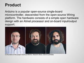 Product
Arduino is a popular open-source single-board
microcontroller, descended from the open-source Wiring
platform. The hardware consists of a simple open hardware
design with an Atmel processor and on-board input/output
support.




Co-founders of the project Gianluca Martino, Massimo Banzi, David Cuartielles
 