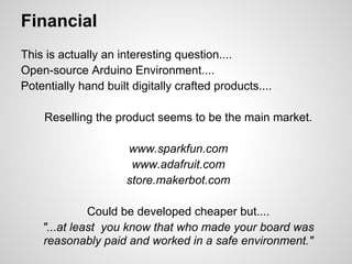 Financial
This is actually an interesting question....
Open-source Arduino Environment....
Potentially hand built digitally crafted products....

    Reselling the product seems to be the main market.

                      www.sparkfun.com
                       www.adafruit.com
                      store.makerbot.com

              Could be developed cheaper but....
    "...at least you know that who made your board was
    reasonably paid and worked in a safe environment."
 