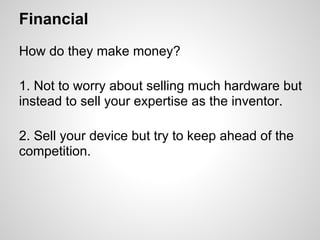 Financial
How do they make money?

1. Not to worry about selling much hardware but
instead to sell your expertise as the inventor.

2. Sell your device but try to keep ahead of the
competition.
 