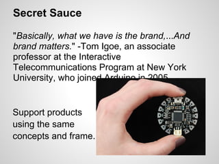 Secret Sauce

"Basically, what we have is the brand,...And
brand matters." -Tom Igoe, an associate
professor at the Interactive
Telecommunications Program at New York
University, who joined Arduino in 2005.


Support products
using the same
concepts and frame.
 