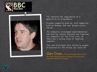 “It captured the imagination of a
generation of programmers
A great community grew up, with magazines
such as Beebug, and user groups across
the UK
The community encouraged experimentation
and sharing: almost everyone was figuring
out computers for the first time, so
there was a strong sense of learning
together.	
Tips and techniques were shared as people
discovered all the things you could do”

Dan Crow is chief technology officer at the
tour date tracking service Songkick. He previously
worked at Apple and Google

 