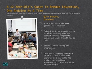 A 12-Year-Old's Quest To Remake Education,
One Arduino At A Time	
Twelve-year-old electronics prodigy Quin Etnyre wanted to make education more fun. So he became a
teacher.

Quin Etnyre,	
Inventor

A shining star in the next
generation of “makers”	
Enjoyed soldering circuit boards
at Maker Faire Bay Area and
started ordering components
online and taught himself how to
code	
Teaches Arduino coding and
programming	
Launched his company Qtechknow
in 2012. Struck a deal with
SparkFun which now sells his
product the “Qtechknow
ArduSensors Kit” with tutorials
written by Quin

 