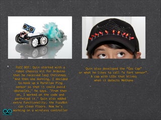FUZZ BOT: Quin started with a
robot chassis kit for Arduino
that he received last Christmas.
"And then one morning, I decided
to hook up a Parallax Ping
sensor so that it could avoid
obstacles," he says. "From then
on, I worked on the code and
perfected it." Quin also added
extra functionality; the FuzzBot
can clean floors. Now he's
working on a wireless controller

Quin also developed the “Gas Cap”	
or what he likes to call “a fart sensor”. 	
A cap with LEDs that blinks 	
when it detects Methane

 