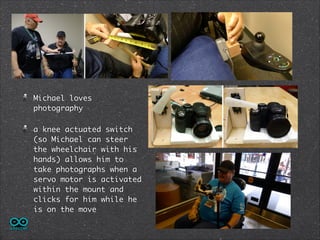 Michael loves
photography	
a knee actuated switch
(so Michael can steer
the wheelchair with his
hands) allows him to
take photographs when a
servo motor is activated
within the mount and
clicks for him while he
is on the move

 