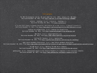 bibliography
The BBC Microcomputer and me, 30 years down the line. (2011, January 12). BBC News. 	
Retrieved November 30, 2013, from http://www.bbc.co.uk/news/technology-15969065
Arduino - HomePage. (n.d.). <i>Arduino - HomePage</i>. 	
Retrieved November 30, 2013, from http://arduino.cc
A 12-Year-Old's Quest To Remake Education, One Arduino At A Time. (n.d.). <i>Popular Science</i>. 	
Retrieved November 27, 2013, from http://www.popsci.com/technology/article/2013-08/short-circuit
Arduino For Disabilities. (n.d.). Arduino For Disabilities. 	
Retrieved November 30, 2013, from http://arduinofordisabilities.wordpress.com
BBC Micro. (n.d.). computinghistory.org. 	
Retrieved November 30, 2013, from http://www.computinghistory.org.uk/cgi/archive
Calling All Teachers. (n.d.). Quarkstream. 	
Retrieved November 30, 2013, from http://quarkstream.wordpress.com/calling-all-teachers/
Open Source Hardware Association. (n.d.). Open Source Hardware Association. 	
Retrieved November 30, 2013, from http://www.oshwa.org/research/brief-history-of-open-source-hardware-organizations-and-definitions/
The BBC Micro. (n.d.). CHM Blog The BBC Micro Comments. 	
Retrieved November 30, 2013, from http://www.computerhistory.org/atchm/the-bbc-micro/	
geekosystem. (n.d.). Geekosystem Google to Put Arduino Raspberry Pi Computers in UK Classrooms Comments. 	
Retrieved November 30, 2013, from http://www.geekosystem.com/google-raspberry-pi-uk/

 