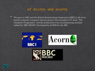 of micros and acorns
The	
  year	
  is	
  1981	
  and	
  the	
  British	
  Broadcasting	
  Corporation	
  (BBC)	
  is	
  all	
  set	
  to	
  
launch	
  a	
  massive	
  computer	
  literacy	
  project	
  that	
  included	
  a	
  TV	
  show	
  “The	
  
Computer	
  Programme”	
  and	
  the	
  production	
  of	
  an	
  accompanying	
  machine	
  
called	
  the	
  “BBC	
  MICRO”	
  developed	
  by	
  ACORN	
  for	
  the	
  BBC	
  

 