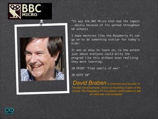 !
!
!
“It was the BBC Micro that had the impact
- mainly because of its spread throughout
UK schools
I hope machines like the Raspberry Pi can
go on to do something similar for today's
kids!
It was so easy to learn on, to the extent
just about everyone could write the
program like this without even realising
they were learning:	
10 PRINT "Fred smells of wee"	
20 GOTO 10”

David Braben is chairman and founder of
Frontier Developments, and a co-founding trustee of the
charity The Raspberry Pi Foundation which plans to sell
an ultra-low-cost computer.

 
