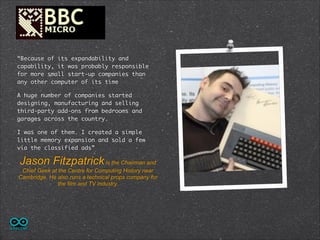 “Because of its expandability and
capability, it was probably responsible
for more small start-up companies than
any other computer of its time
A huge number of companies started
designing, manufacturing and selling
third-party add-ons from bedrooms and
garages across the country.	
I was one of them. I created a simple
little memory expansion and sold a few
via the classified ads”	

Jason Fitzpatrick is the Chairman and
Chief Geek at the Centre for Computing History near
Cambridge. He also runs a technical props company for
the film and TV industry.

 