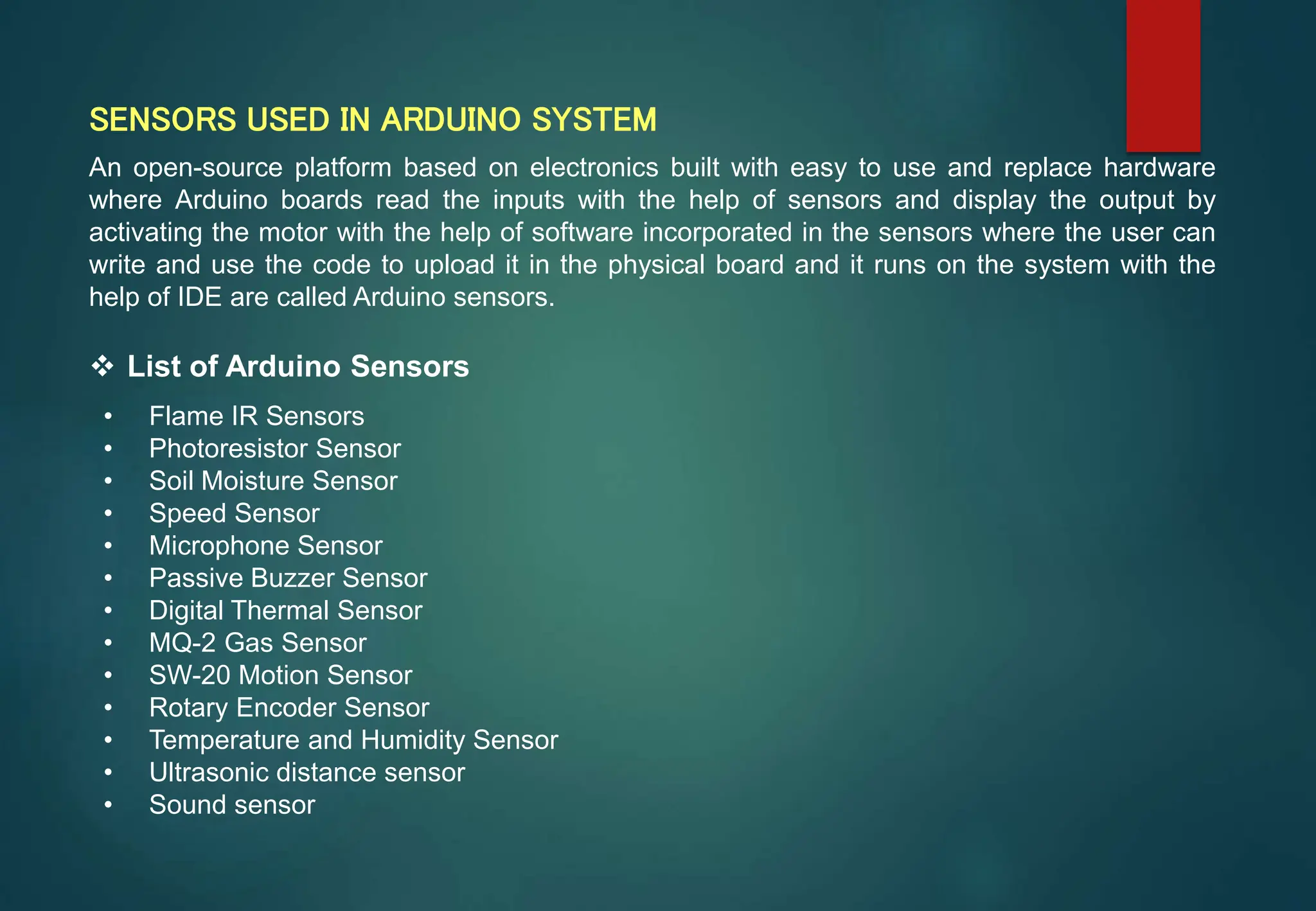 SENSORS USED IN ARDUINO SYSTEM
An open-source platform based on electronics built with easy to use and replace hardware
where Arduino boards read the inputs with the help of sensors and display the output by
activating the motor with the help of software incorporated in the sensors where the user can
write and use the code to upload it in the physical board and it runs on the system with the
help of IDE are called Arduino sensors.
 List of Arduino Sensors
• Flame IR Sensors
• Photoresistor Sensor
• Soil Moisture Sensor
• Speed Sensor
• Microphone Sensor
• Passive Buzzer Sensor
• Digital Thermal Sensor
• MQ-2 Gas Sensor
• SW-20 Motion Sensor
• Rotary Encoder Sensor
• Temperature and Humidity Sensor
• Ultrasonic distance sensor
• Sound sensor
 