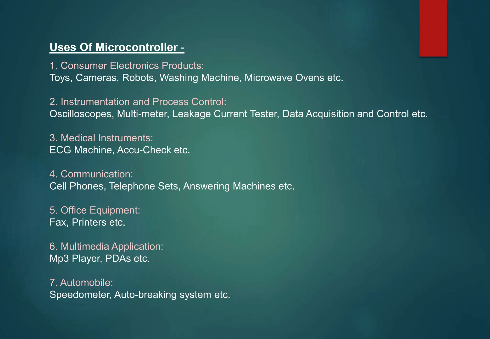 Uses Of Microcontroller -
1. Consumer Electronics Products:
Toys, Cameras, Robots, Washing Machine, Microwave Ovens etc.
2. Instrumentation and Process Control:
Oscilloscopes, Multi-meter, Leakage Current Tester, Data Acquisition and Control etc.
3. Medical Instruments:
ECG Machine, Accu-Check etc.
4. Communication:
Cell Phones, Telephone Sets, Answering Machines etc.
5. Office Equipment:
Fax, Printers etc.
6. Multimedia Application:
Mp3 Player, PDAs etc.
7. Automobile:
Speedometer, Auto-breaking system etc.
 